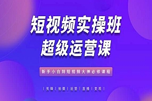 短视频实操班超级运营课,新手小白到短视频大神必修课程