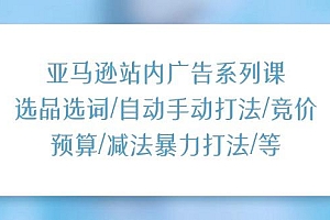 亚马逊站内广告系列课:选品选词/自动手动打法/竞价预算/减法暴力打法/等